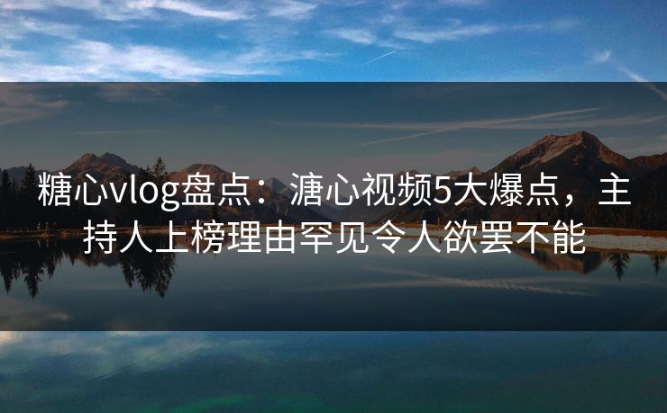 糖心vlog盘点:溏心视频5大爆点,主持人上榜理由罕见令人欲罢不能