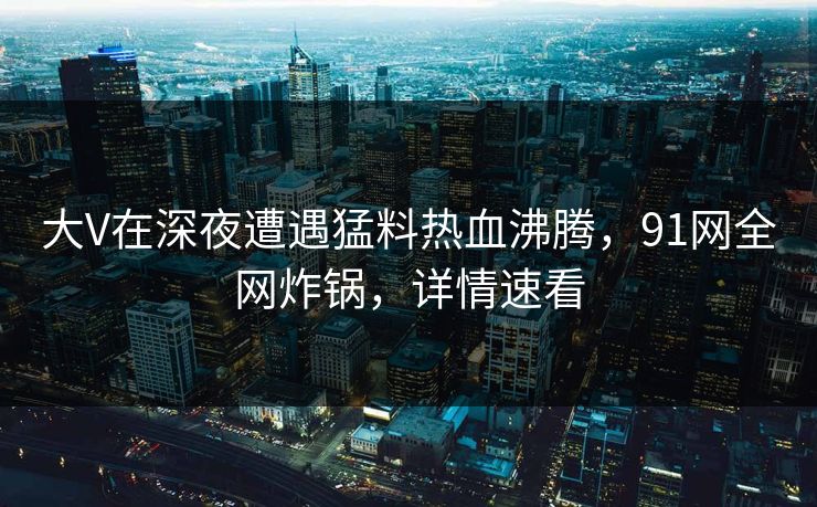 大V在深夜遭遇猛料热血沸腾,91网全网炸锅,详情速看 大V在深夜遭遇猛料热血沸腾,91网全网炸锅,详情速看
