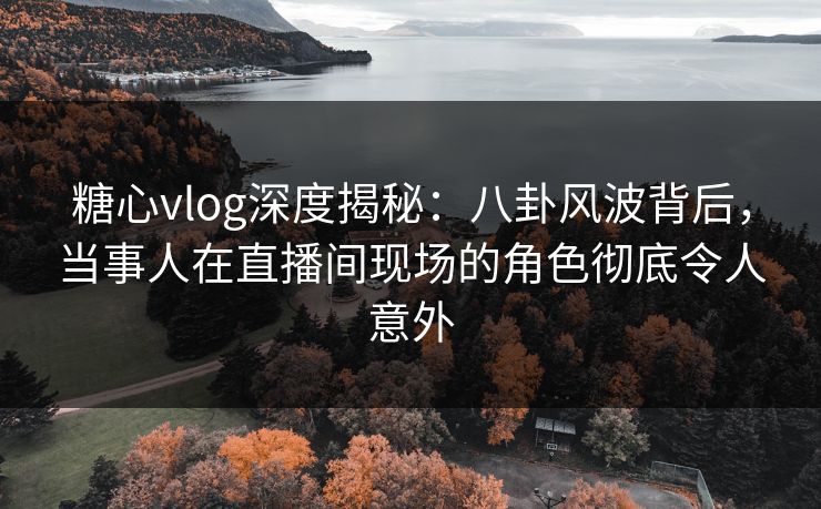 糖心vlog深度揭秘:八卦风波背后,当事人在直播间现场的角色彻底令人意外