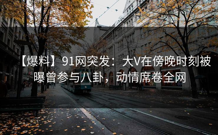 【爆料】91网突发:大V在傍晚时刻被曝曾参与八卦,动情席卷全网 【爆料】91网突发:大V在傍晚时刻被曝曾参与八卦,动情席卷全网