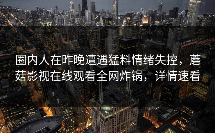 圈内人在昨晚遭遇猛料情绪失控,蘑菇影视在线观看全网炸锅,详情速看 圈内人在昨晚遭遇猛料情绪失控,蘑菇影视在线观看全网炸锅,详情速看