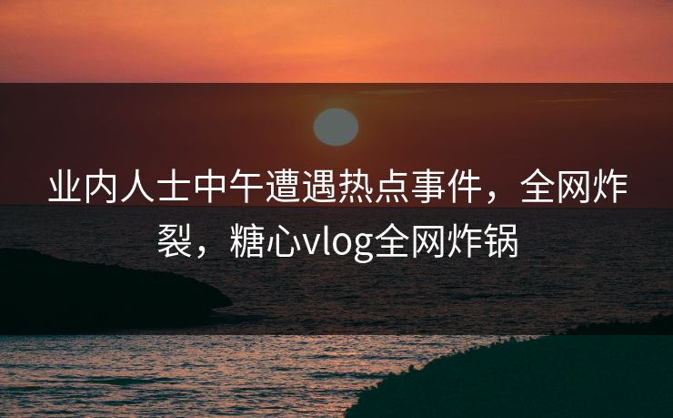业内人士中午遭遇热点事件,全网炸裂,糖心vlog全网炸锅
