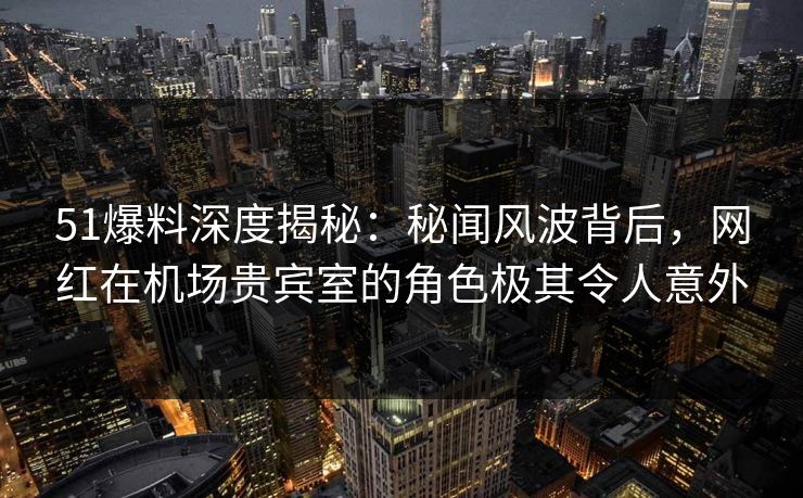 51爆料深度揭秘:秘闻风波背后,网红在机场贵宾室的角色极其令人意外
