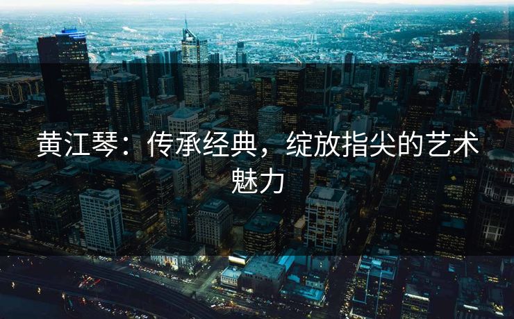 黄江琴:传承经典,绽放指尖的艺术魅力 黄江琴:传承经典,绽放指尖的艺术魅力