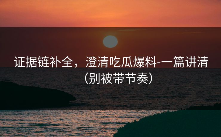 证据链补全，澄清吃瓜爆料-一篇讲清（别被带节奏）