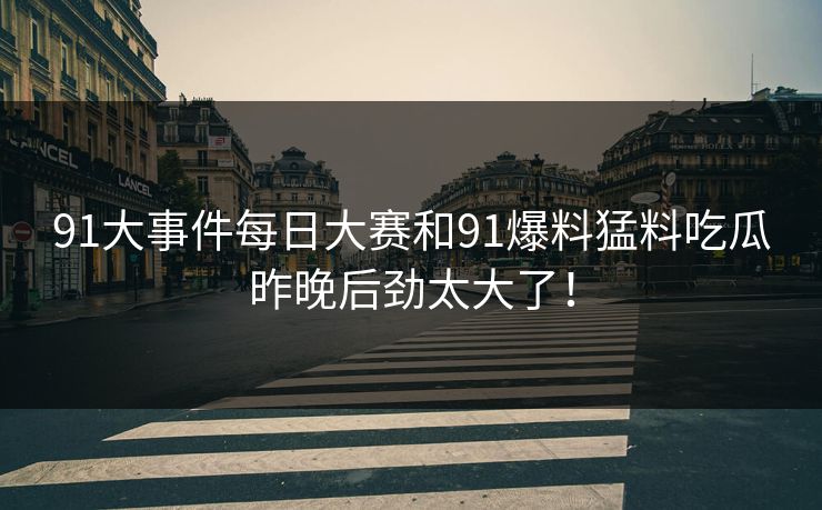 91大事件每日大赛和91爆料猛料吃瓜昨晚后劲太大了！