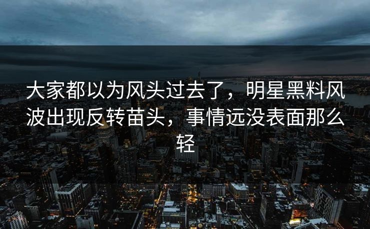 大家都以为风头过去了，明星黑料风波出现反转苗头，事情远没表面那么轻