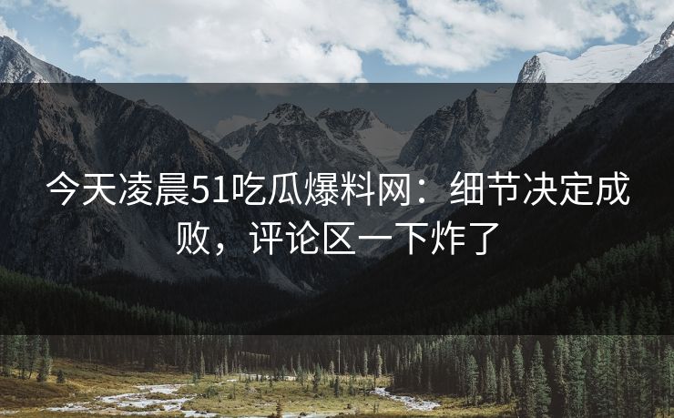 今天凌晨51吃瓜爆料网：细节决定成败，评论区一下炸了